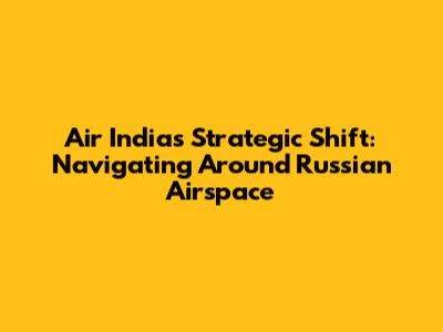 Air India's Strategic Shift: Navigating Around Russian Airspace