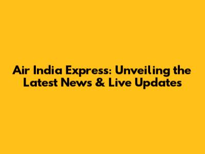 Air India Express: Unveiling the Latest News & Live Updates
