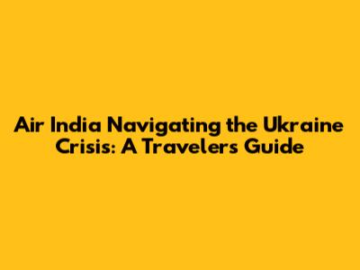 Air India Navigating the Ukraine Crisis: A Traveler's Guide