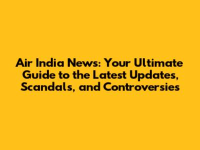 Air India News: Your Ultimate Guide to the Latest Updates, Scandals, and Controversies