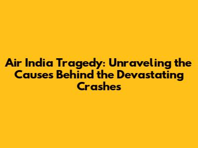 Air India Tragedy: Unraveling the Causes Behind the Devastating Crashes