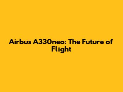 Airbus A330neo: The Future of Flight
