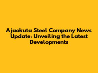 Ajaokuta Steel Company News Update: Unveiling the Latest Developments