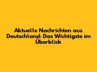 Aktuelle Nachrichten aus Deutschland: Das Wichtigste im Überblick