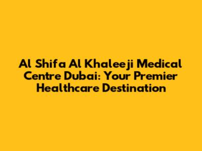 Al Shifa Al Khaleeji Medical Centre Dubai: Your Premier Healthcare Destination