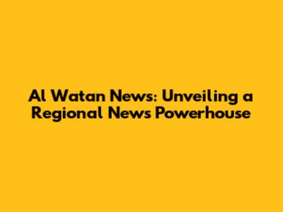 Al Watan News: Unveiling a Regional News Powerhouse