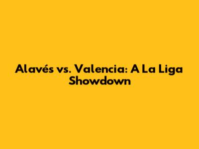 Alavés vs. Valencia: A La Liga Showdown