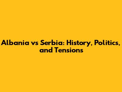 Albania vs Serbia: History, Politics, and Tensions