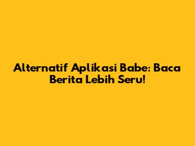 Alternatif Aplikasi Babe: Baca Berita Lebih Seru!