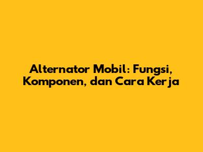 Alternator Mobil: Fungsi, Komponen, dan Cara Kerja
