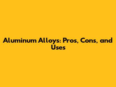 Aluminum Alloys: Pros, Cons, and Uses