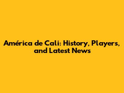 América de Cali: History, Players, and Latest News