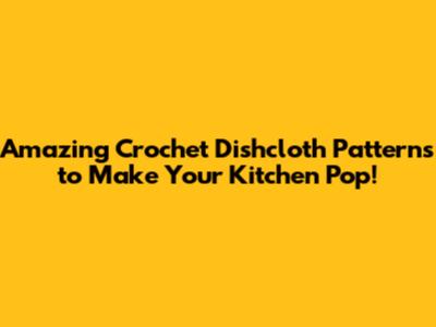 Amazing Crochet Dishcloth Patterns to Make Your Kitchen Pop!