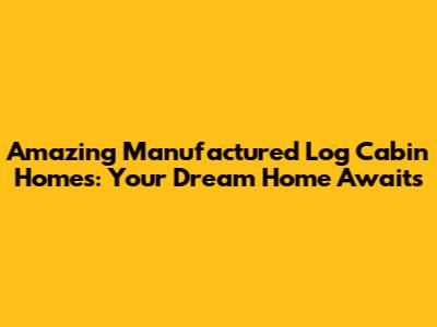 Amazing Manufactured Log Cabin Homes: Your Dream Home Awaits