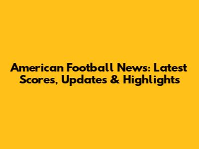 American Football News: Latest Scores, Updates & Highlights