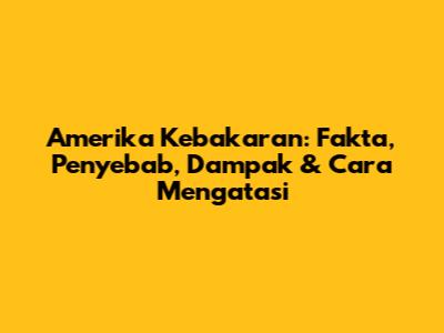Amerika Kebakaran: Fakta, Penyebab, Dampak & Cara Mengatasi