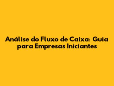 Análise do Fluxo de Caixa: Guia para Empresas Iniciantes