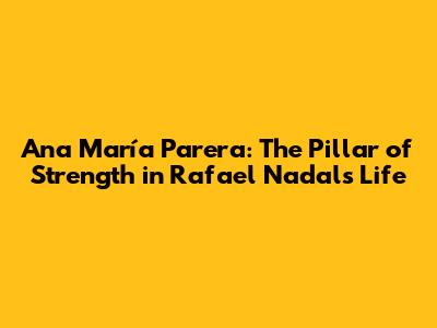 Ana María Parera: The Pillar of Strength in Rafael Nadal's Life
