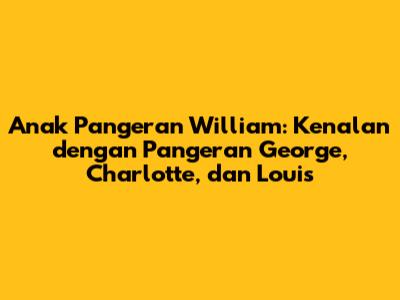Anak Pangeran William: Kenalan dengan Pangeran George, Charlotte, dan Louis