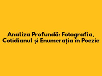 Analiza Profundă: Fotografia, Cotidianul și Enumerația în Poezie