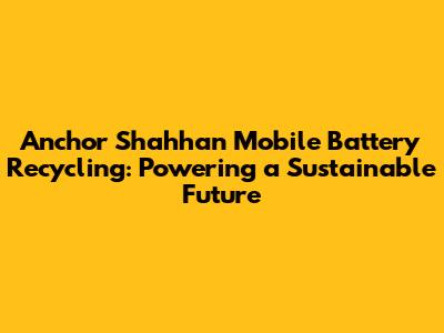 Anchor Shahhan Mobile Battery Recycling: Powering a Sustainable Future
