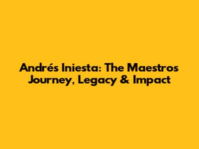 Andrés Iniesta: The Maestro's Journey, Legacy & Impact