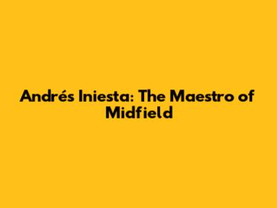 Andrés Iniesta: The Maestro of Midfield