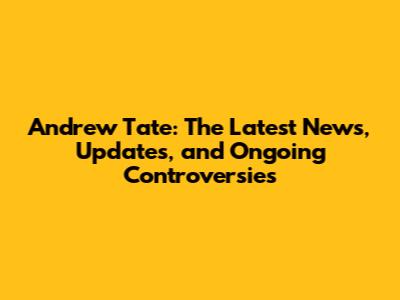 Andrew Tate: The Latest News, Updates, and Ongoing Controversies