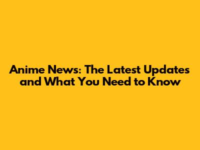 Anime News: The Latest Updates and What You Need to Know