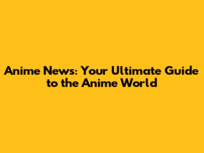 Anime News: Your Ultimate Guide to the Anime World