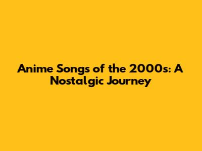 Anime Songs of the 2000s: A Nostalgic Journey