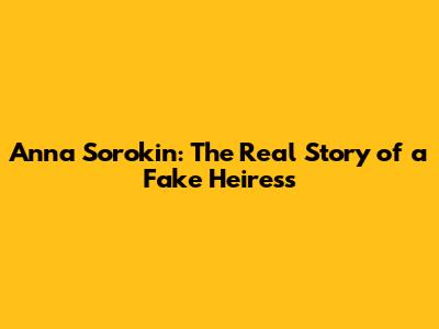 Anna Sorokin: The Real Story of a Fake Heiress