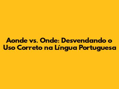 Aonde vs. Onde: Desvendando o Uso Correto na Língua Portuguesa