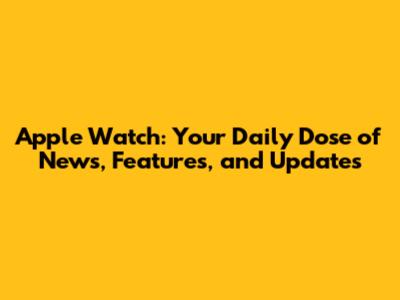 Apple Watch: Your Daily Dose of News, Features, and Updates