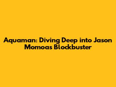 Aquaman: Diving Deep into Jason Momoa's Blockbuster