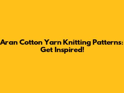 Aran Cotton Yarn Knitting Patterns: Get Inspired!