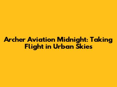 Archer Aviation Midnight: Taking Flight in Urban Skies