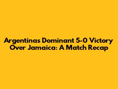 Argentina's Dominant 5-0 Victory Over Jamaica: A Match Recap