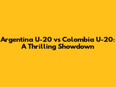 Argentina U-20 vs Colombia U-20: A Thrilling Showdown