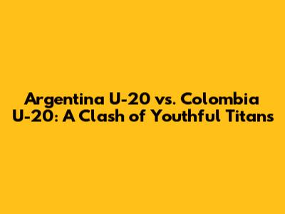 Argentina U-20 vs. Colombia U-20: A Clash of Youthful Titans