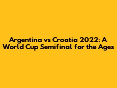 Argentina vs Croatia 2022: A World Cup Semifinal for the Ages