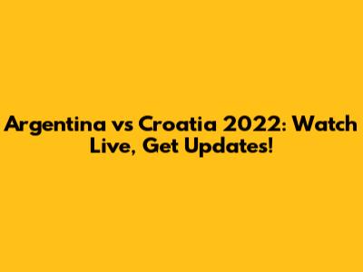 Argentina vs Croatia 2022: Watch Live, Get Updates!