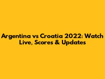 Argentina vs Croatia 2022: Watch Live, Scores & Updates