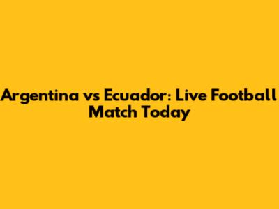 Argentina vs Ecuador: Live Football Match Today