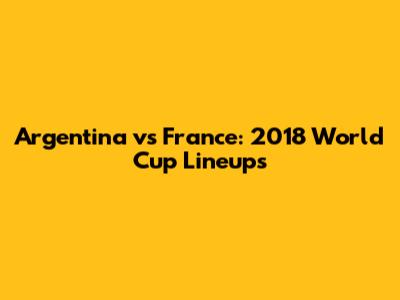 Argentina vs France: 2018 World Cup Lineups