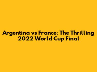 Argentina vs France: The Thrilling 2022 World Cup Final