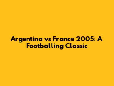 Argentina vs France 2005: A Footballing Classic