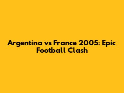 Argentina vs France 2005: Epic Football Clash