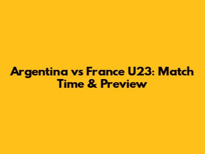 Argentina vs France U23: Match Time & Preview