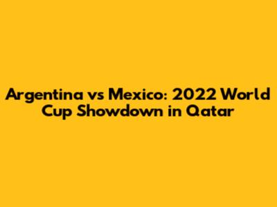 Argentina vs Mexico: 2022 World Cup Showdown in Qatar